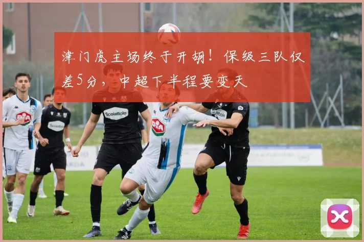 津门虎主场终于开胡！保级三队仅差5分，中超下半程要变天