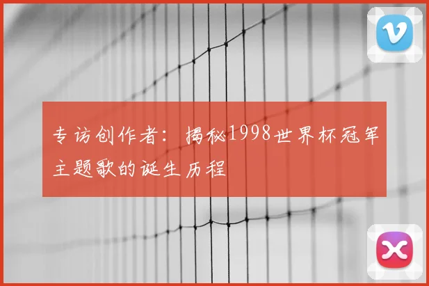 专访创作者:揭秘1998世界杯冠军主题歌的诞生历程