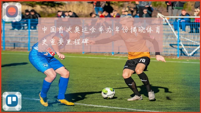 中国首次奥运会举办年份揭晓体育史重要里程碑