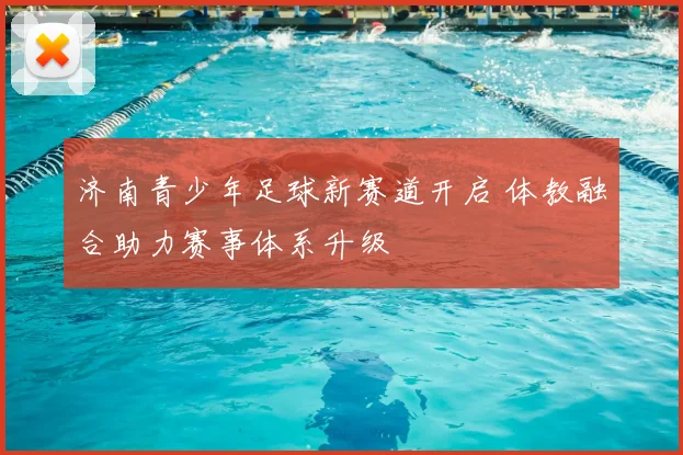 济南青少年足球新赛道开启 体教融合助力赛事体系升级