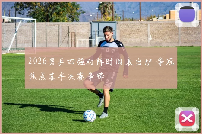 2026男乒四强对阵时间表出炉 争冠焦点落半决赛争锋